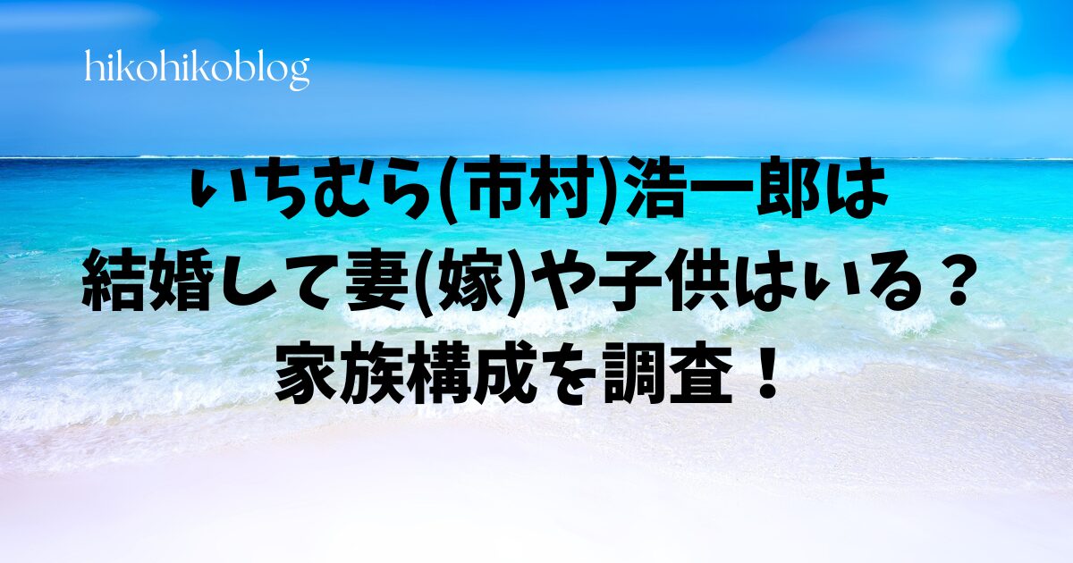 いちむら(市村)浩一郎は結婚して妻(嫁)や子供はいる？家族構成を調査！