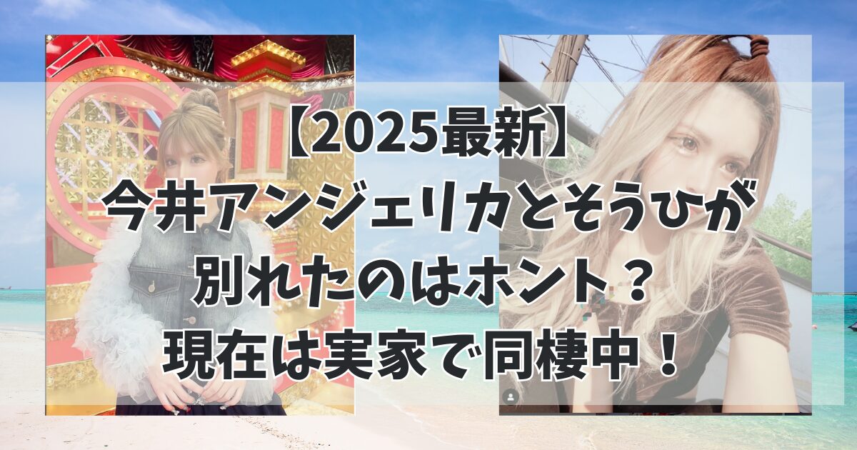 【2025最新】今井アンジェリカとそうひが別れたのはホント？現在は実家で同棲中！