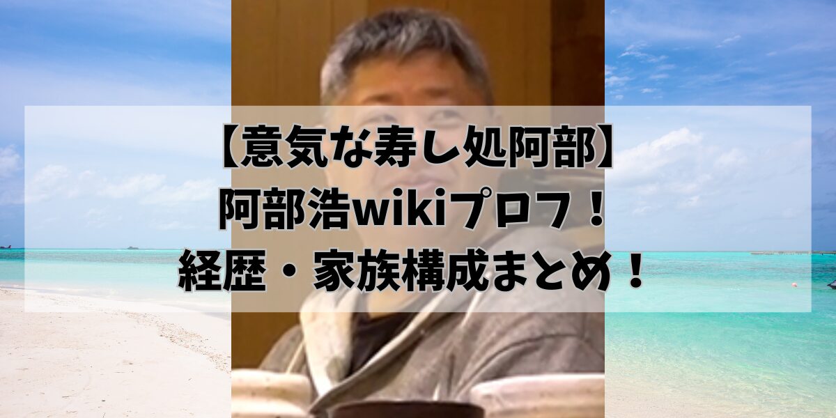 【意気な寿し処阿部】 阿部浩wikiプロフ！ 経歴・家族構成まとめ！