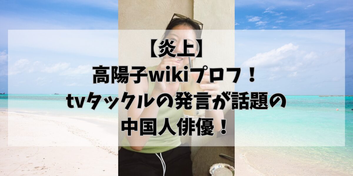 【炎上】高陽子wikiプロフ！tvタックルの発言が話題の中国人俳優！