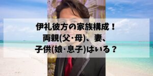 伊礼彼方の家族構成！両親(父･母)、妻、子供(娘･息子)はいる？